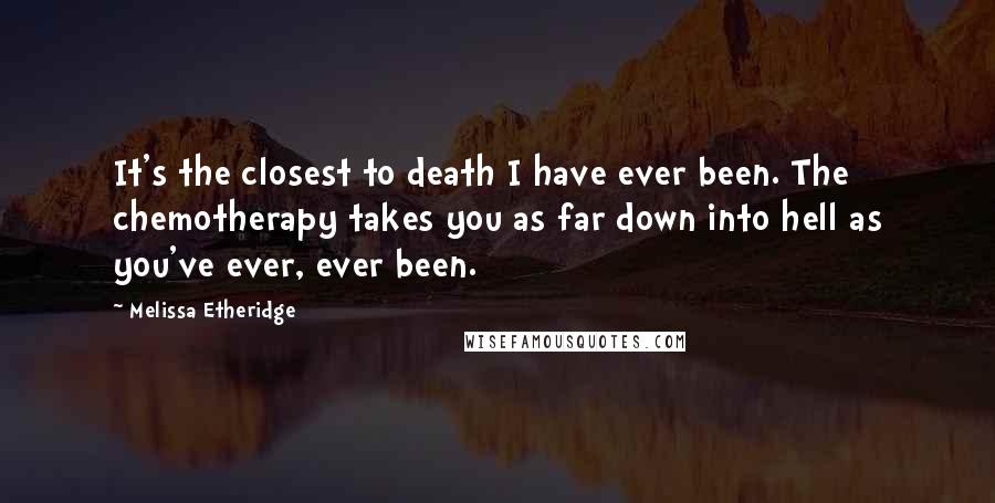 Melissa Etheridge Quotes: It's the closest to death I have ever been. The chemotherapy takes you as far down into hell as you've ever, ever been.