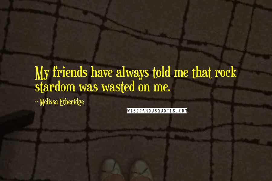 Melissa Etheridge Quotes: My friends have always told me that rock stardom was wasted on me.