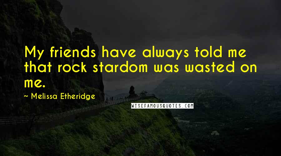 Melissa Etheridge Quotes: My friends have always told me that rock stardom was wasted on me.