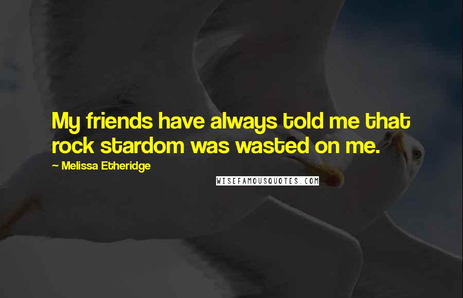 Melissa Etheridge Quotes: My friends have always told me that rock stardom was wasted on me.