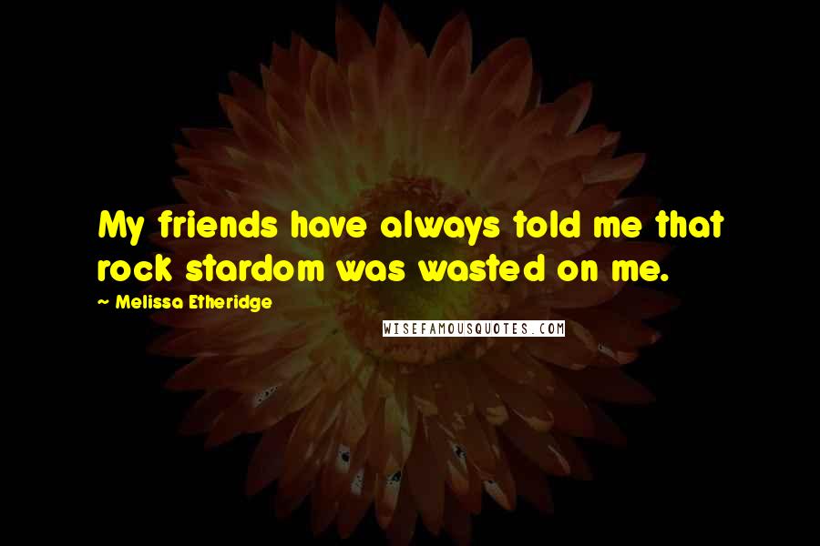 Melissa Etheridge Quotes: My friends have always told me that rock stardom was wasted on me.