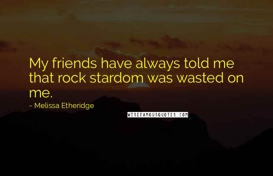 Melissa Etheridge Quotes: My friends have always told me that rock stardom was wasted on me.