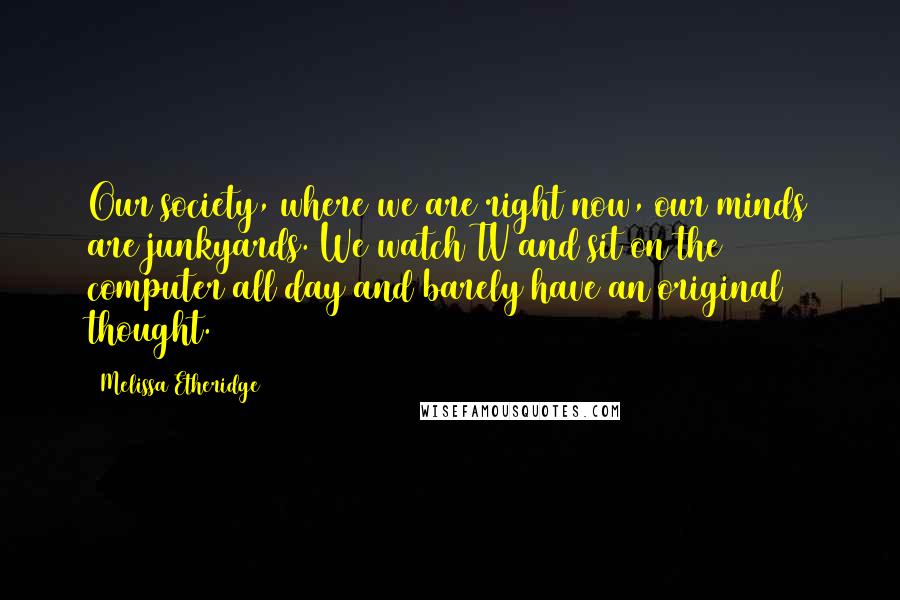 Melissa Etheridge Quotes: Our society, where we are right now, our minds are junkyards. We watch TV and sit on the computer all day and barely have an original thought.