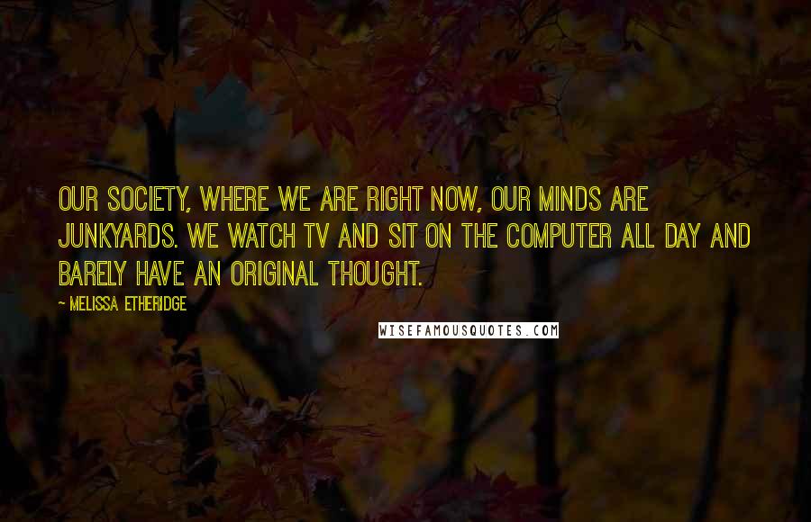 Melissa Etheridge Quotes: Our society, where we are right now, our minds are junkyards. We watch TV and sit on the computer all day and barely have an original thought.