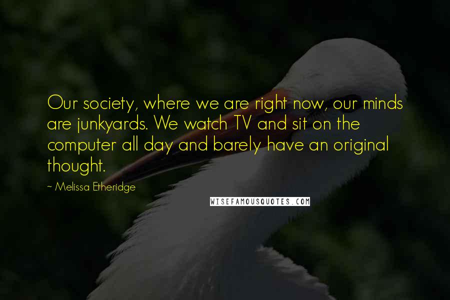 Melissa Etheridge Quotes: Our society, where we are right now, our minds are junkyards. We watch TV and sit on the computer all day and barely have an original thought.