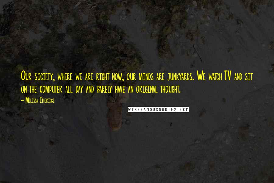 Melissa Etheridge Quotes: Our society, where we are right now, our minds are junkyards. We watch TV and sit on the computer all day and barely have an original thought.