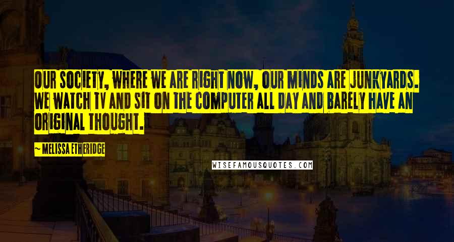 Melissa Etheridge Quotes: Our society, where we are right now, our minds are junkyards. We watch TV and sit on the computer all day and barely have an original thought.