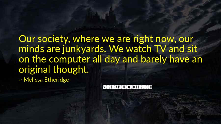 Melissa Etheridge Quotes: Our society, where we are right now, our minds are junkyards. We watch TV and sit on the computer all day and barely have an original thought.