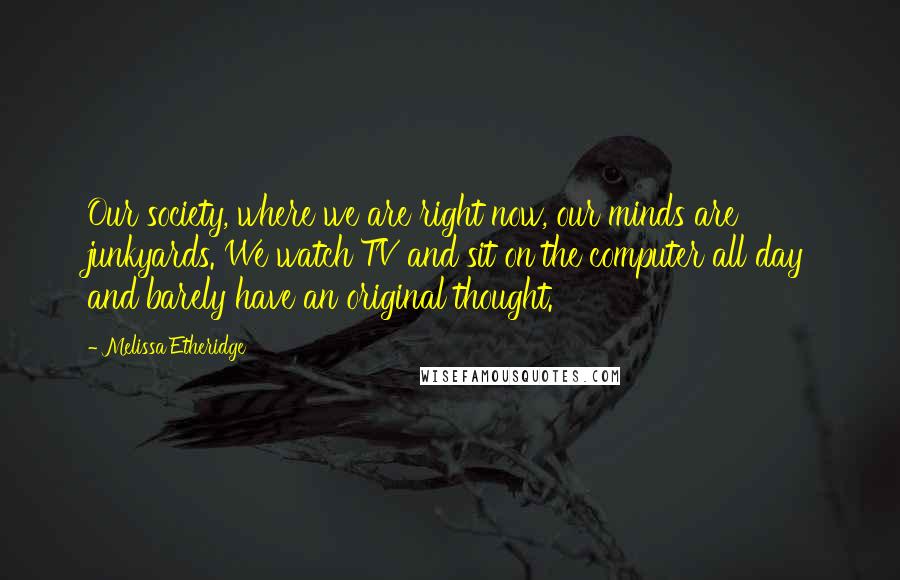 Melissa Etheridge Quotes: Our society, where we are right now, our minds are junkyards. We watch TV and sit on the computer all day and barely have an original thought.