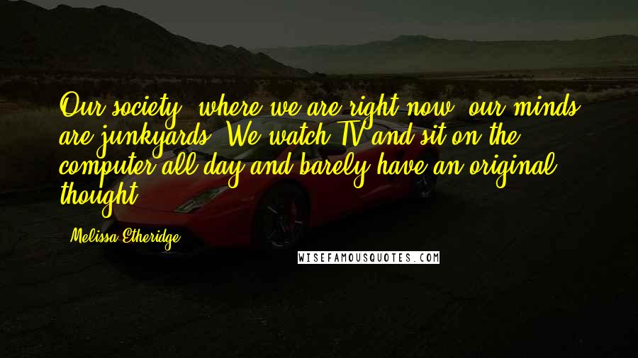 Melissa Etheridge Quotes: Our society, where we are right now, our minds are junkyards. We watch TV and sit on the computer all day and barely have an original thought.