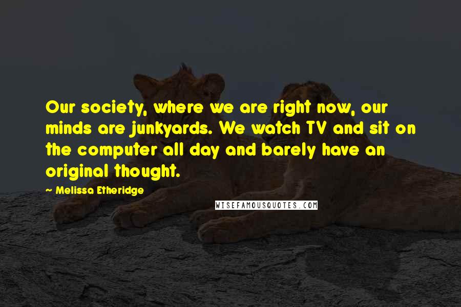 Melissa Etheridge Quotes: Our society, where we are right now, our minds are junkyards. We watch TV and sit on the computer all day and barely have an original thought.