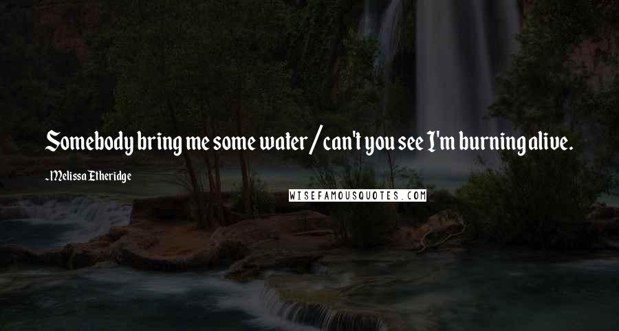 Melissa Etheridge Quotes: Somebody bring me some water/can't you see I'm burning alive.