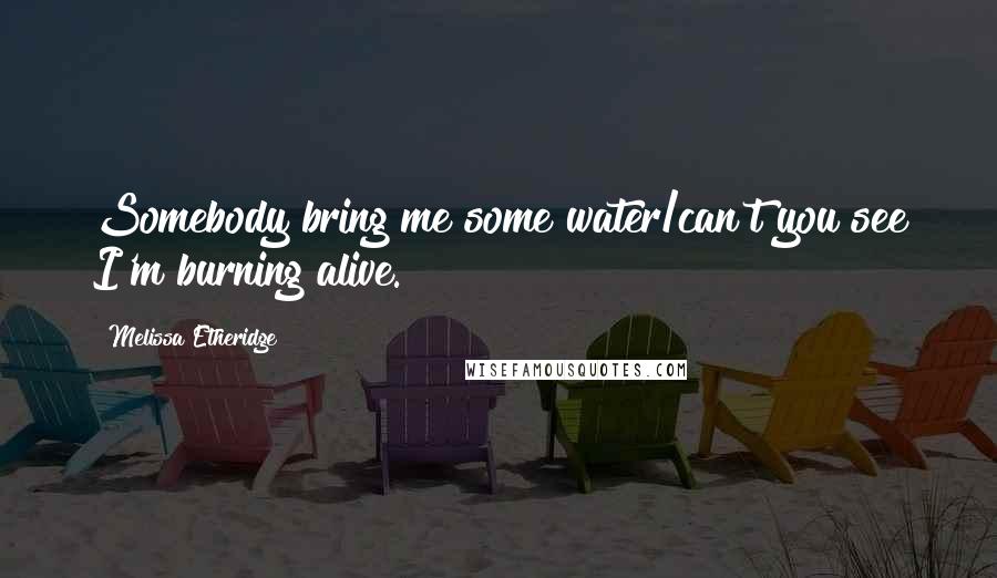 Melissa Etheridge Quotes: Somebody bring me some water/can't you see I'm burning alive.