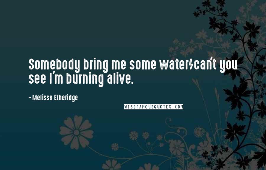 Melissa Etheridge Quotes: Somebody bring me some water/can't you see I'm burning alive.