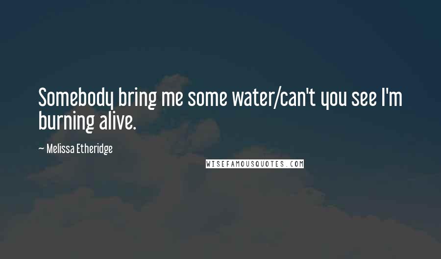 Melissa Etheridge Quotes: Somebody bring me some water/can't you see I'm burning alive.