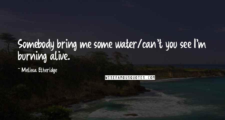 Melissa Etheridge Quotes: Somebody bring me some water/can't you see I'm burning alive.