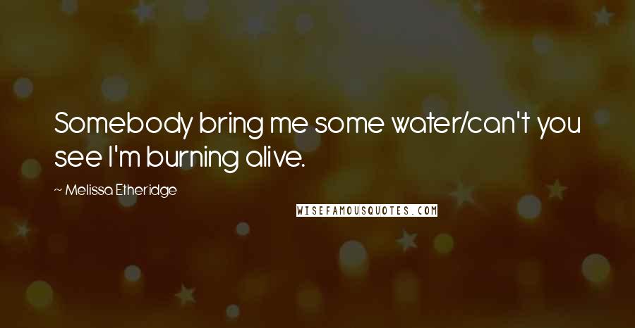 Melissa Etheridge Quotes: Somebody bring me some water/can't you see I'm burning alive.