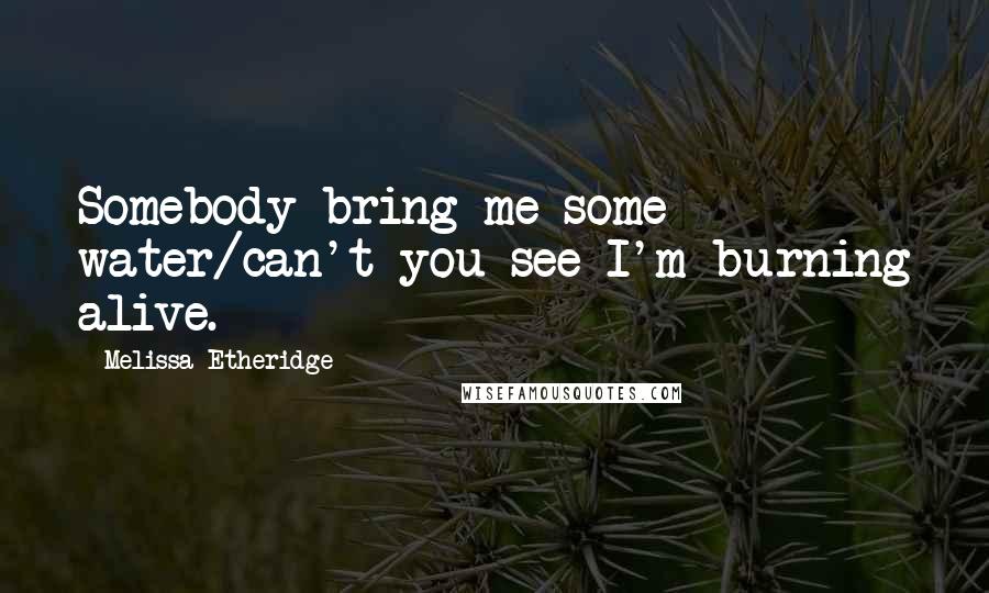 Melissa Etheridge Quotes: Somebody bring me some water/can't you see I'm burning alive.