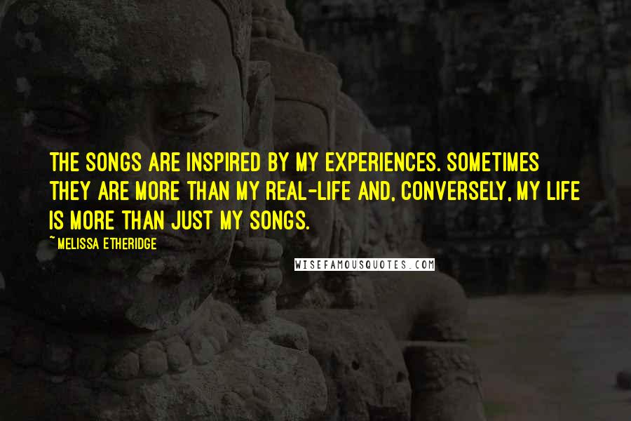 Melissa Etheridge Quotes: The songs are inspired by my experiences. Sometimes they are more than my real-life and, conversely, my life is more than just my songs.