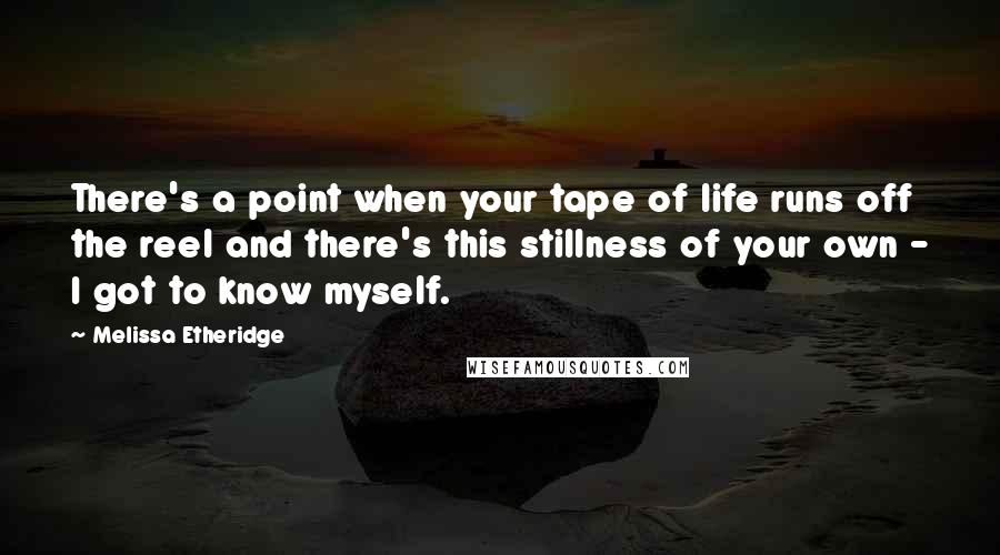 Melissa Etheridge Quotes: There's a point when your tape of life runs off the reel and there's this stillness of your own - I got to know myself.