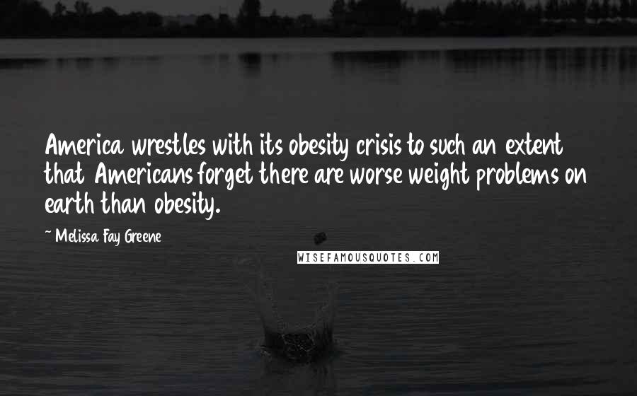 Melissa Fay Greene Quotes: America wrestles with its obesity crisis to such an extent that Americans forget there are worse weight problems on earth than obesity.
