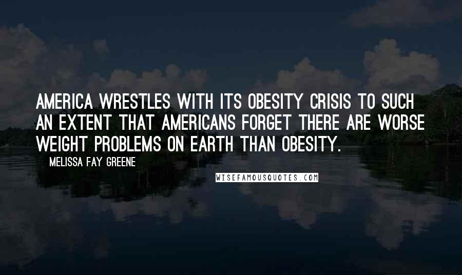 Melissa Fay Greene Quotes: America wrestles with its obesity crisis to such an extent that Americans forget there are worse weight problems on earth than obesity.