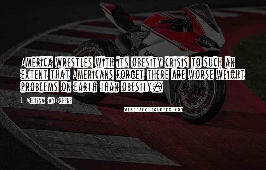 Melissa Fay Greene Quotes: America wrestles with its obesity crisis to such an extent that Americans forget there are worse weight problems on earth than obesity.