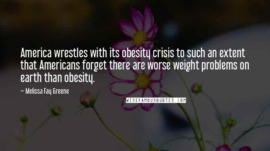 Melissa Fay Greene Quotes: America wrestles with its obesity crisis to such an extent that Americans forget there are worse weight problems on earth than obesity.