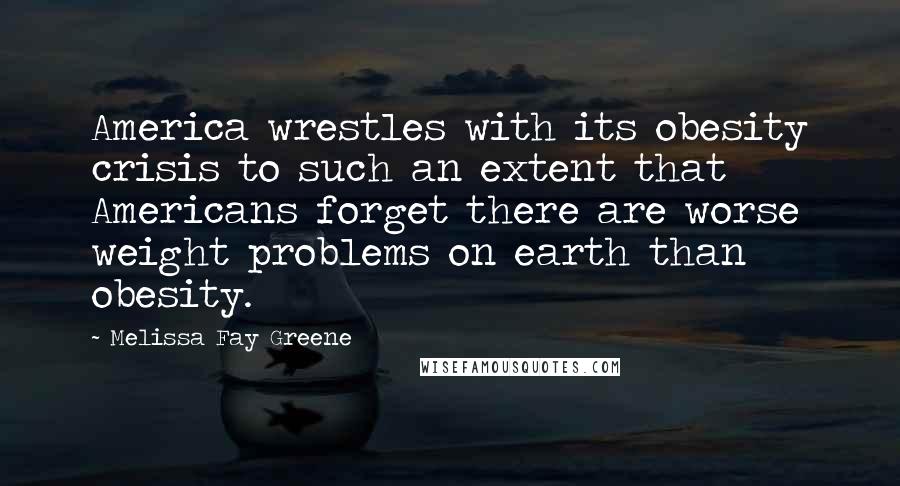 Melissa Fay Greene Quotes: America wrestles with its obesity crisis to such an extent that Americans forget there are worse weight problems on earth than obesity.