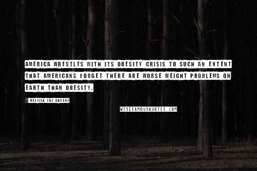 Melissa Fay Greene Quotes: America wrestles with its obesity crisis to such an extent that Americans forget there are worse weight problems on earth than obesity.