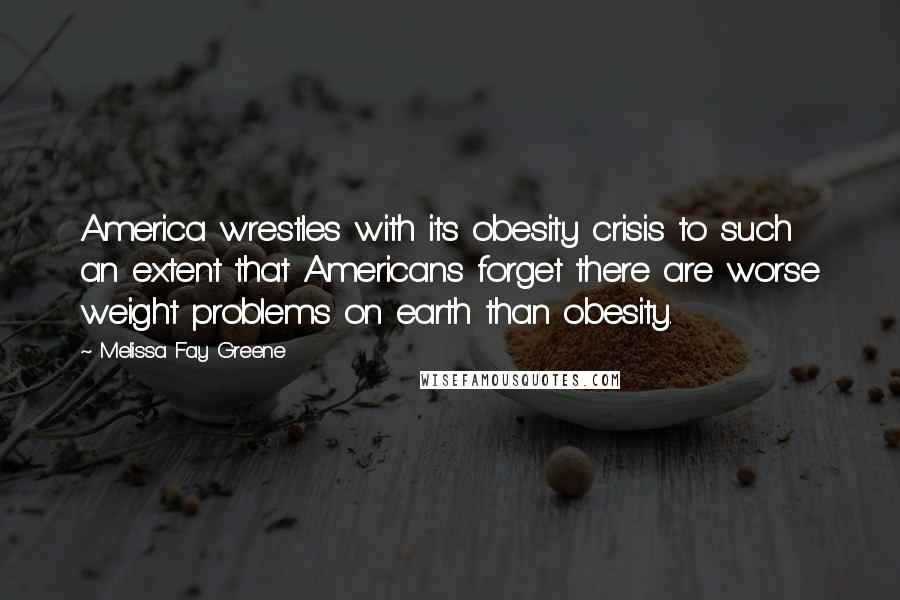 Melissa Fay Greene Quotes: America wrestles with its obesity crisis to such an extent that Americans forget there are worse weight problems on earth than obesity.