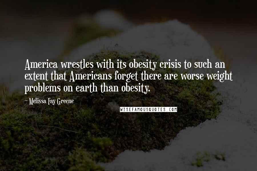 Melissa Fay Greene Quotes: America wrestles with its obesity crisis to such an extent that Americans forget there are worse weight problems on earth than obesity.