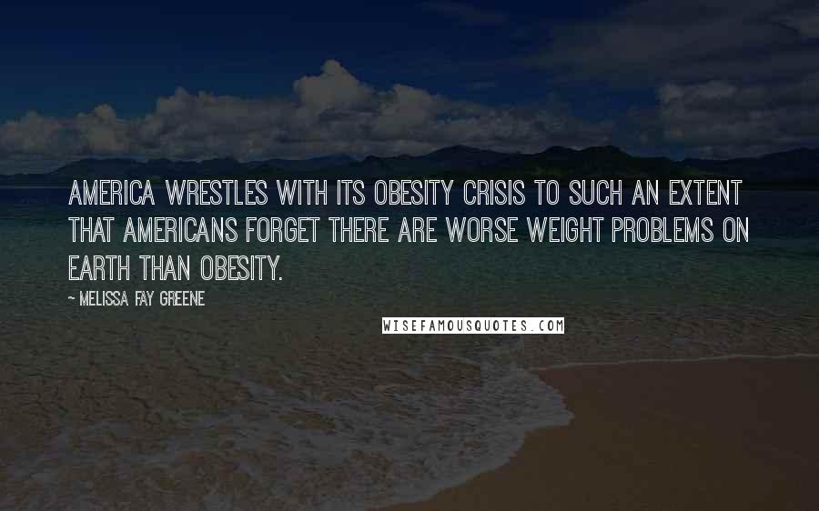 Melissa Fay Greene Quotes: America wrestles with its obesity crisis to such an extent that Americans forget there are worse weight problems on earth than obesity.