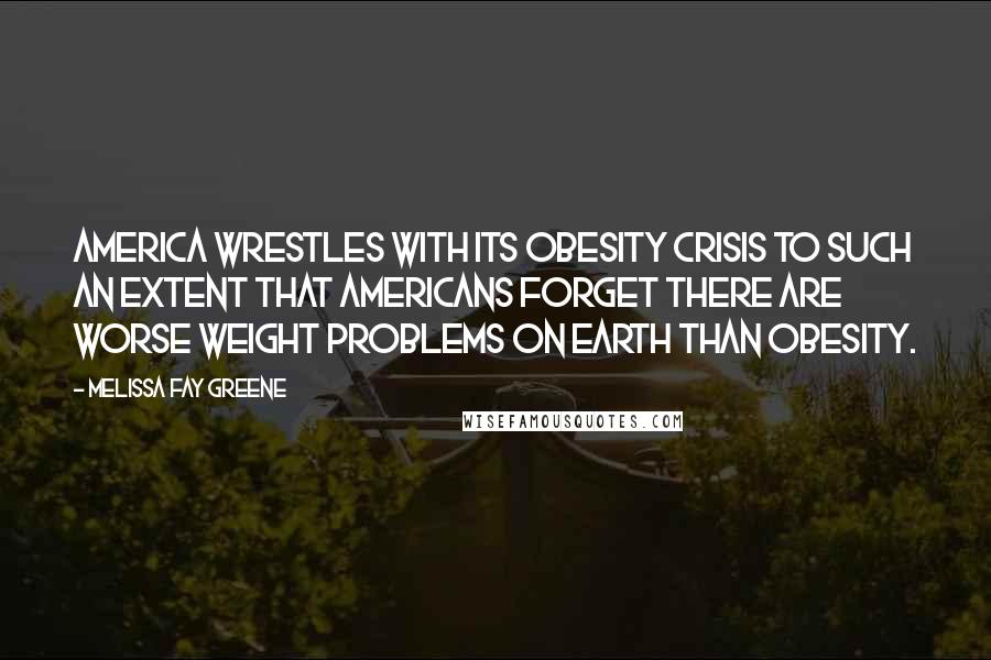 Melissa Fay Greene Quotes: America wrestles with its obesity crisis to such an extent that Americans forget there are worse weight problems on earth than obesity.