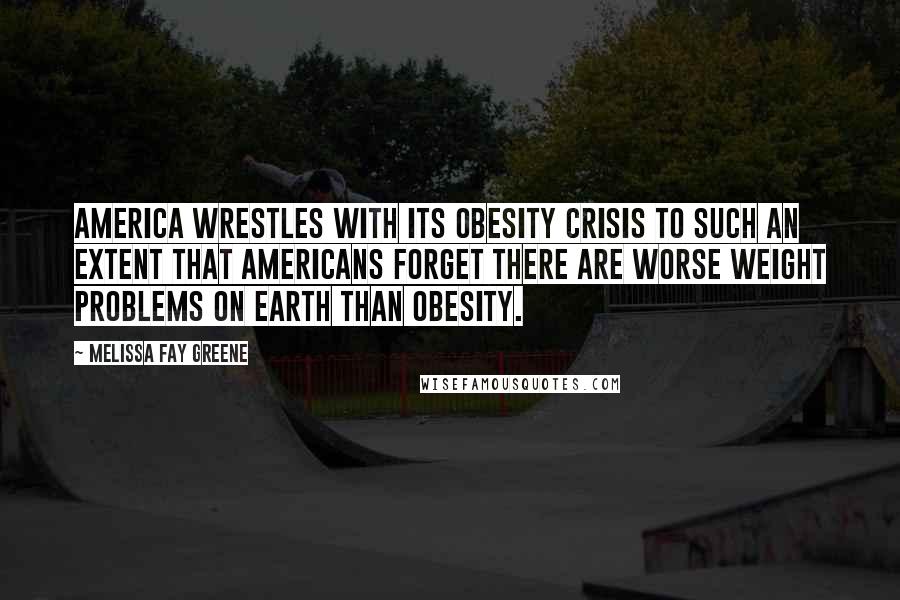 Melissa Fay Greene Quotes: America wrestles with its obesity crisis to such an extent that Americans forget there are worse weight problems on earth than obesity.