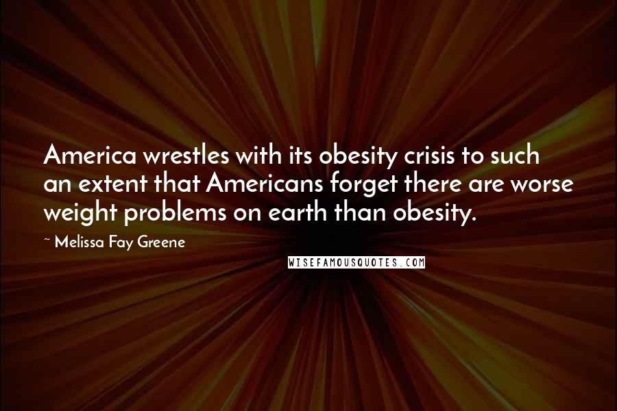 Melissa Fay Greene Quotes: America wrestles with its obesity crisis to such an extent that Americans forget there are worse weight problems on earth than obesity.