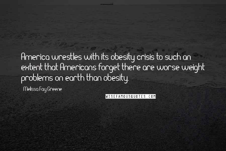Melissa Fay Greene Quotes: America wrestles with its obesity crisis to such an extent that Americans forget there are worse weight problems on earth than obesity.