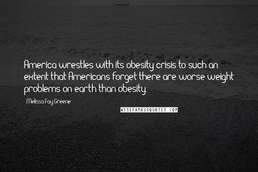 Melissa Fay Greene Quotes: America wrestles with its obesity crisis to such an extent that Americans forget there are worse weight problems on earth than obesity.