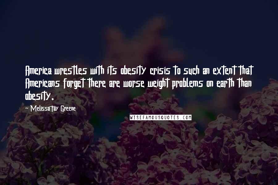 Melissa Fay Greene Quotes: America wrestles with its obesity crisis to such an extent that Americans forget there are worse weight problems on earth than obesity.