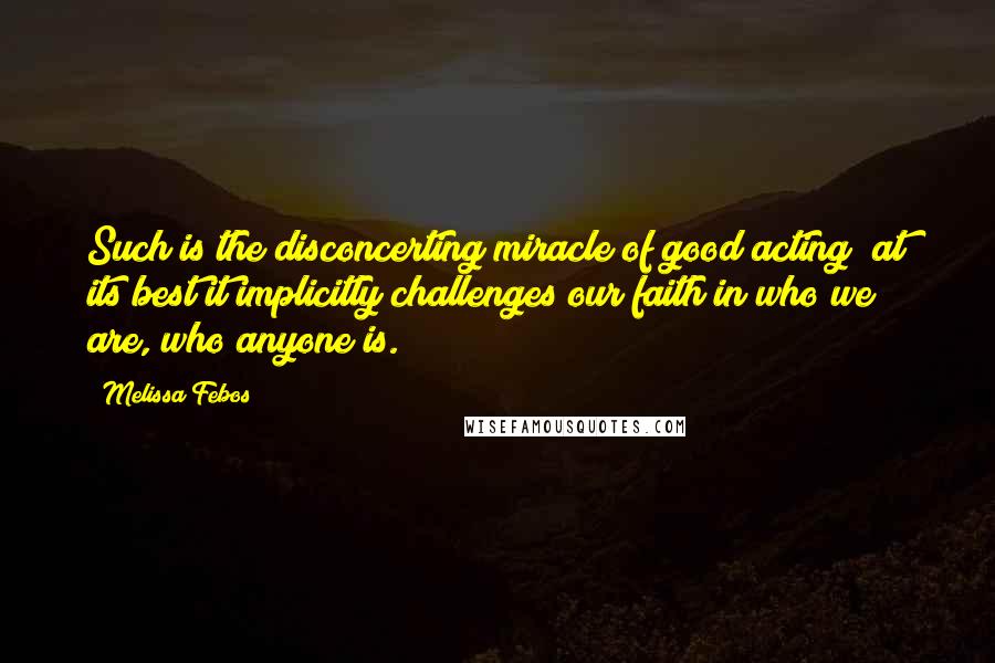 Melissa Febos Quotes: Such is the disconcerting miracle of good acting; at its best it implicitly challenges our faith in who we are, who anyone is.