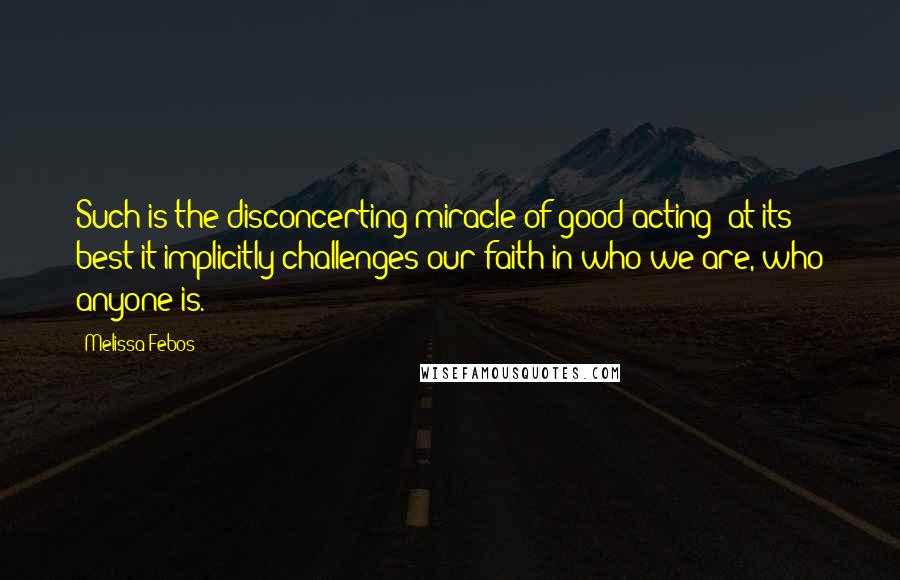 Melissa Febos Quotes: Such is the disconcerting miracle of good acting; at its best it implicitly challenges our faith in who we are, who anyone is.