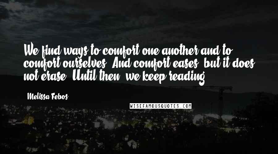 Melissa Febos Quotes: We find ways to comfort one another and to comfort ourselves. And comfort eases, but it does not erase. Until then, we keep reading.