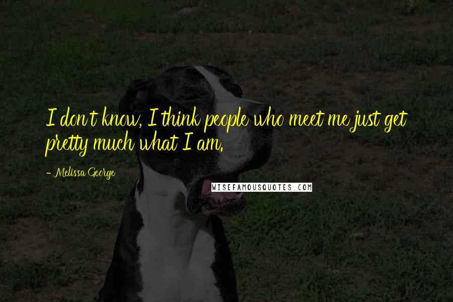 Melissa George Quotes: I don't know, I think people who meet me just get pretty much what I am.
