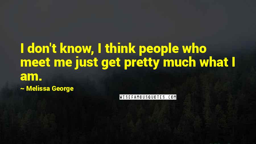 Melissa George Quotes: I don't know, I think people who meet me just get pretty much what I am.
