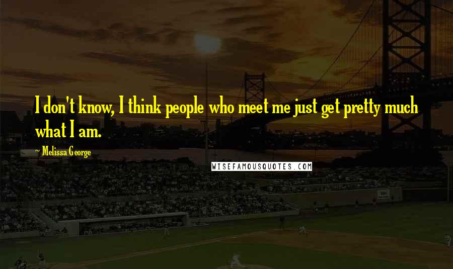 Melissa George Quotes: I don't know, I think people who meet me just get pretty much what I am.