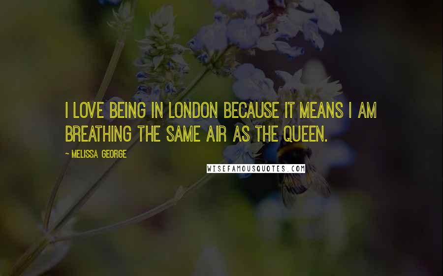Melissa George Quotes: I love being in London because it means I am breathing the same air as the Queen.