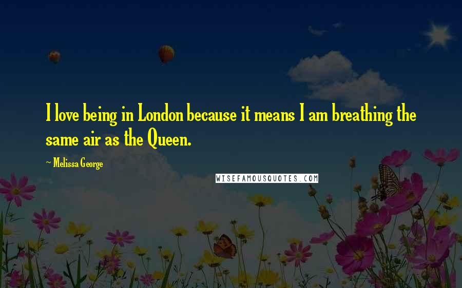 Melissa George Quotes: I love being in London because it means I am breathing the same air as the Queen.