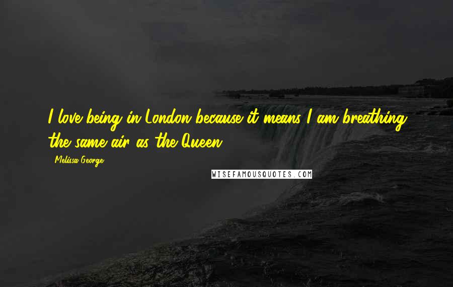 Melissa George Quotes: I love being in London because it means I am breathing the same air as the Queen.