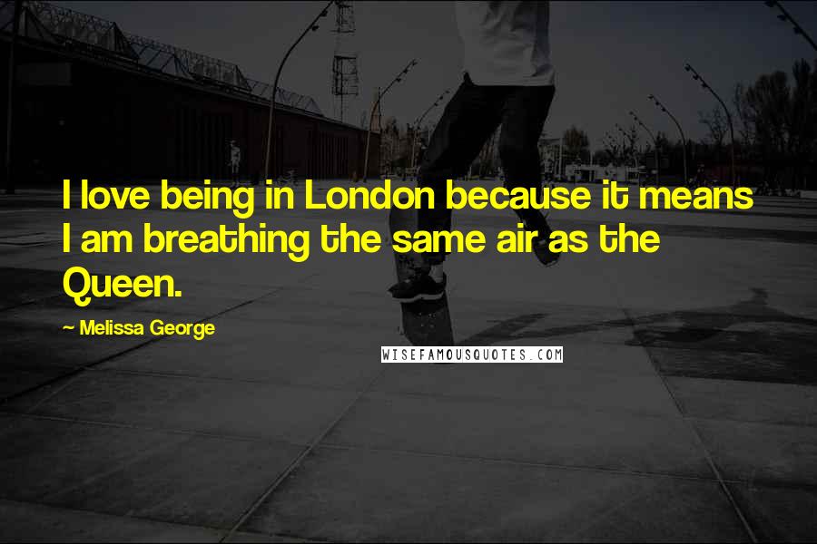 Melissa George Quotes: I love being in London because it means I am breathing the same air as the Queen.