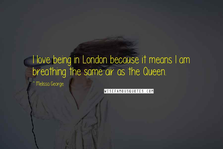 Melissa George Quotes: I love being in London because it means I am breathing the same air as the Queen.